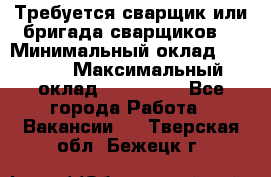 Требуется сварщик или бригада сварщиков  › Минимальный оклад ­ 4 000 › Максимальный оклад ­ 120 000 - Все города Работа » Вакансии   . Тверская обл.,Бежецк г.